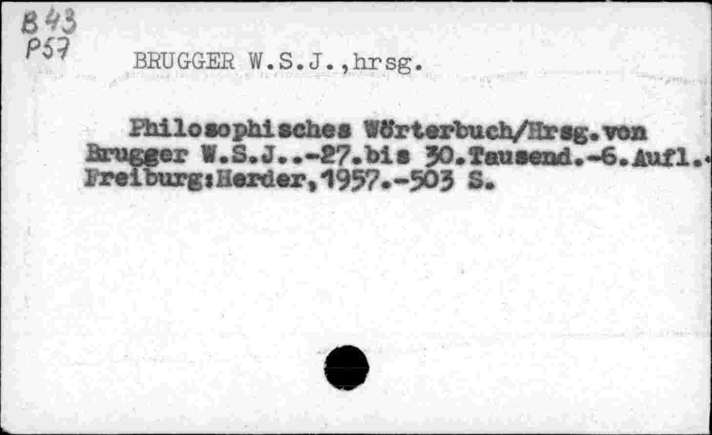 ﻿
P&
BRÜGGER W.S.J.,hrsg.
Philosophisches Wtfrterbuch/Hrsg.von
Brügger W.S.J..-27.bis JO.Tausend.-6.Aufl. Freiburg»Herder,*1957.-503 s.